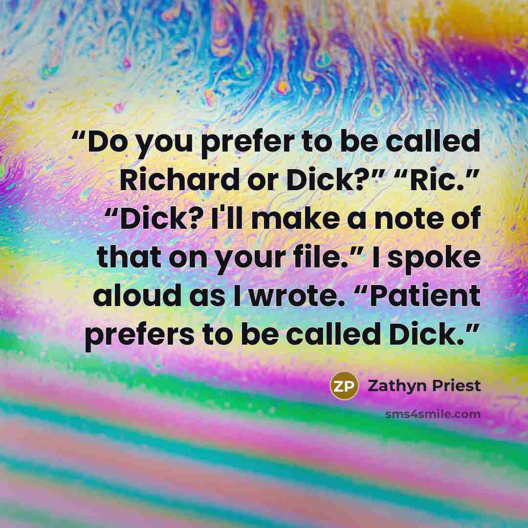 “Do you prefer to be called Richard or Dick?” “Ric.” “Dick? I'll make a note of that on your file.” I spoke aloud as I wrote. “Patient prefers to be called Dick.” quote by Zathyn Priest