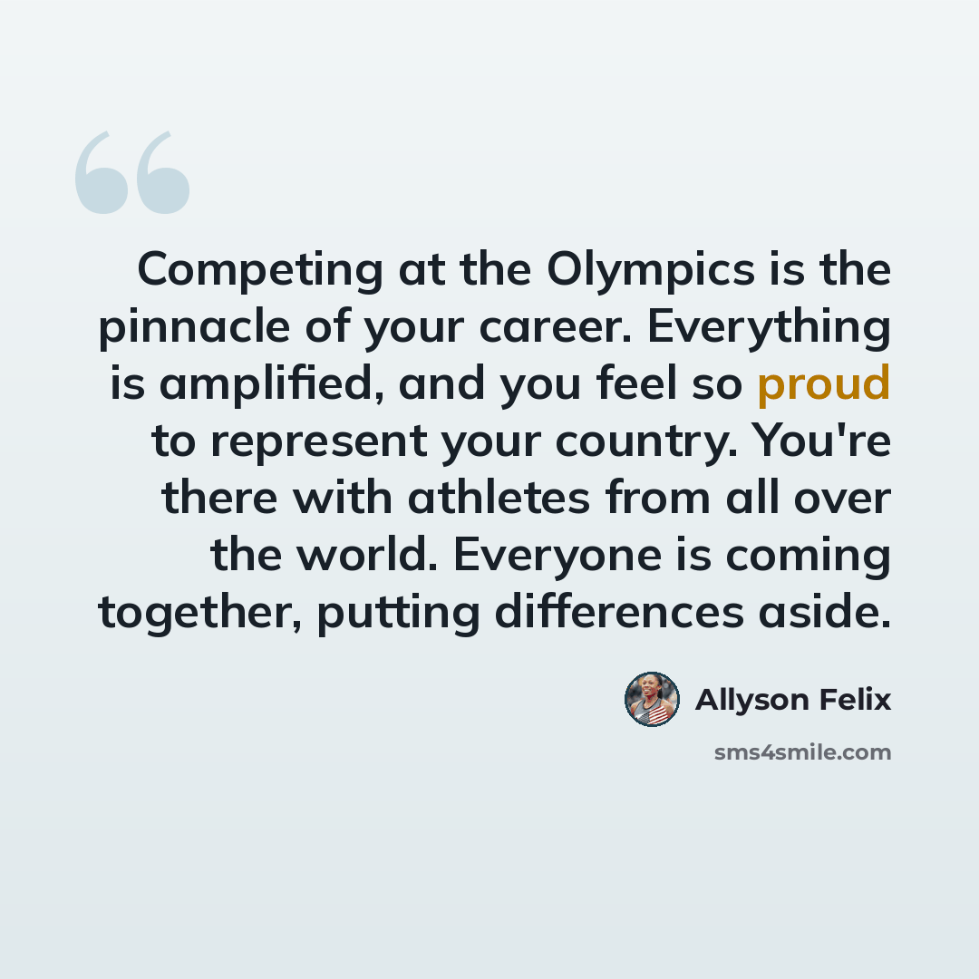 “Competing at the Olympics is the pinnacle of your career. Everything is amplified, and you feel so proud to represent your country. You're there with athletes from all over the world. Everyone is coming together, putting differences aside.” quote by Allyson Felix
