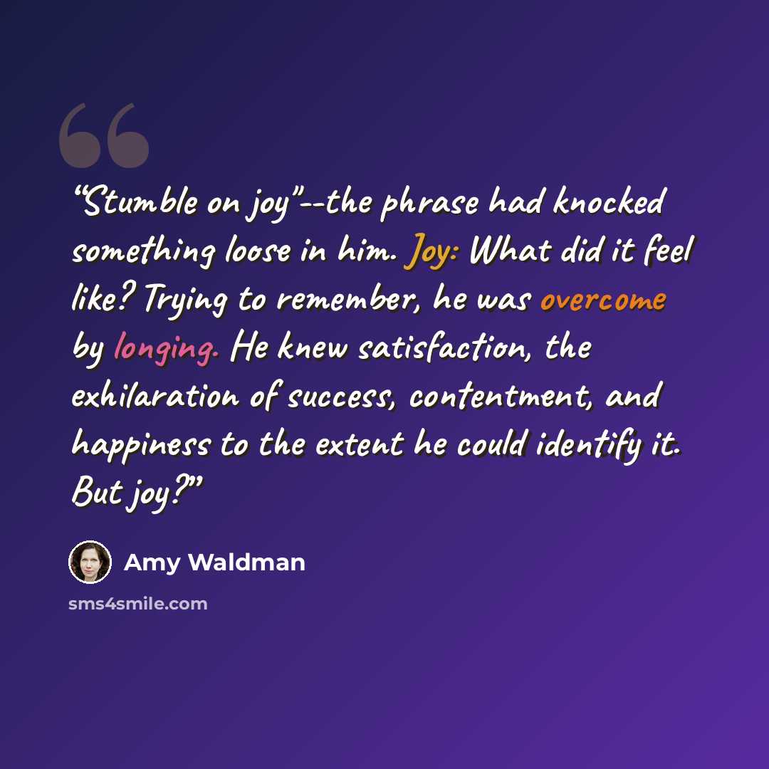 “Stumble on joy"--the phrase had knocked something loose in him. Joy: What did it feel like? Trying to remember, he was overcome by longing. He knew satisfaction, the exhilaration of success, contentment, and happiness to the extent he could identify it. But joy?” quote by Amy Waldman