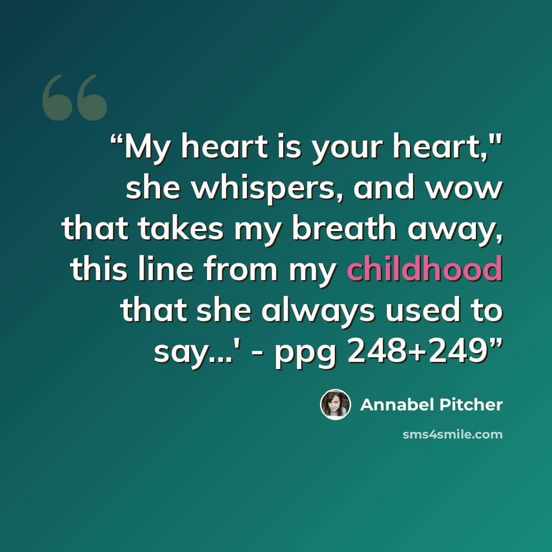 “My heart is your heart," she whispers, and wow that takes my breath away, this line from my childhood that she always used to say...' - ppg 248+249” quote by Annabel Pitcher