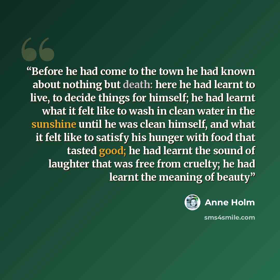 “Before he had come to the town he had known about nothing but death: here he had learnt to live, to decide things for himself; he had learnt what it felt like to wash in clean water in the sunshine until he was clean himself, and what it felt like to satisfy his hunger with food that tasted good…” quote by Anne Holm