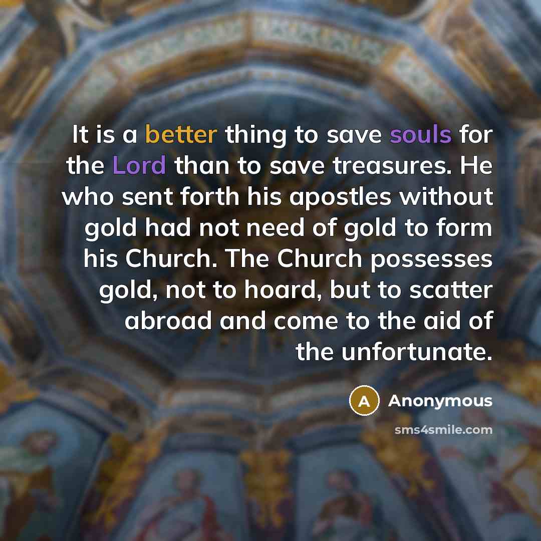 “It is a better thing to save souls for the Lord than to save treasures. He who sent forth his apostles without gold had not need of gold to form his Church. The Church possesses gold, not to hoard, but to scatter abroad and come to the aid of the unfortunate.” quote by Anonymous