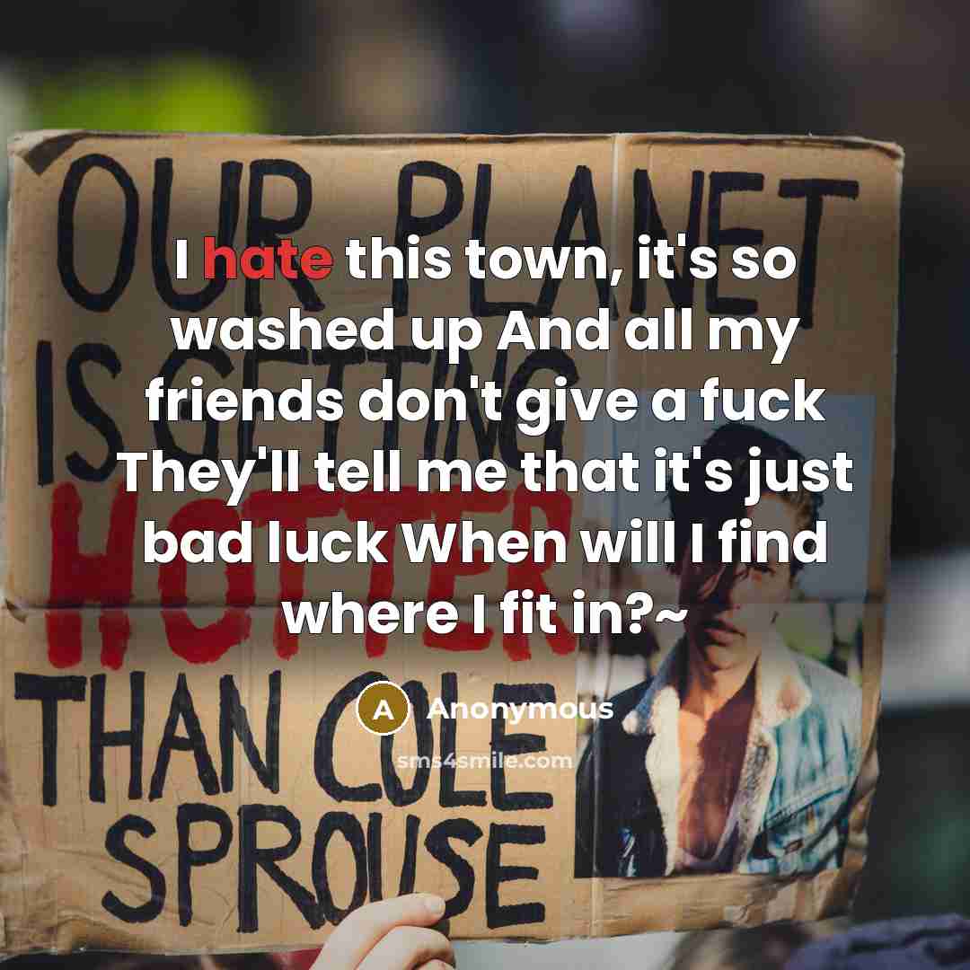 “I hate this town, it's so washed up And all my friends don't give a fuck They'll tell me that it's just bad luck When will I find where I fit in?~” quote by Anonymous