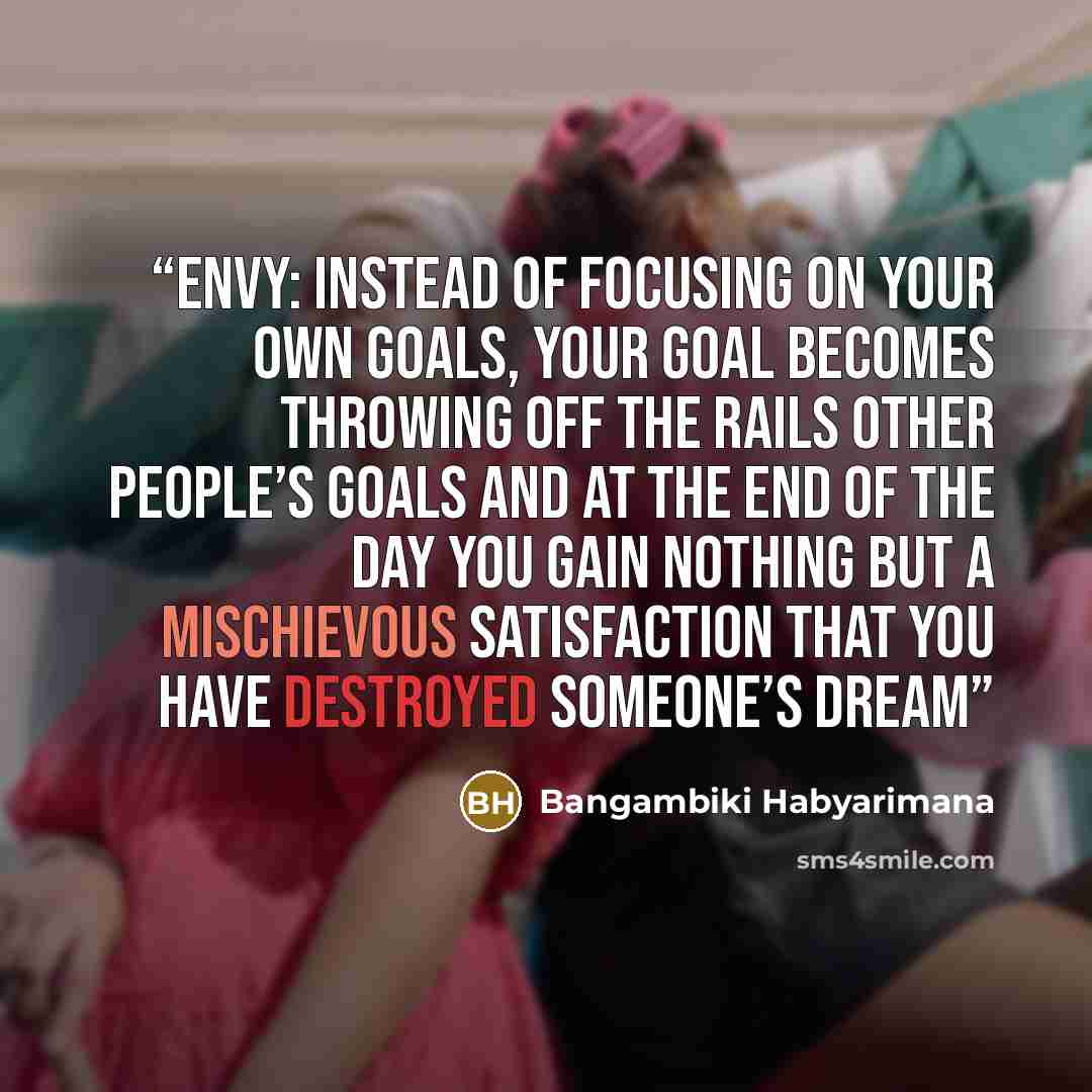 “Envy: Instead of focusing on your own goals, your goal becomes throwing off the rails other people’s goals and at the end of the day you gain nothing but a mischievous satisfaction that you have destroyed someone’s dream” quote by Bangambiki Habyarimana