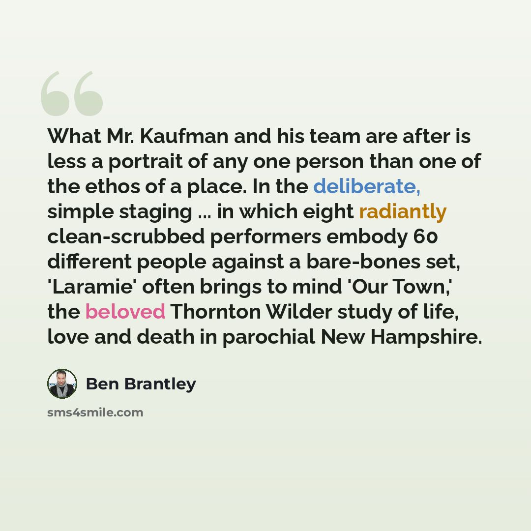 “What Mr. Kaufman and his team are after is less a portrait of any one person than one of the ethos of a place. In the deliberate, simple staging ... in which eight radiantly clean-scrubbed performers embody 60 different people against a bare-bones set, 'Laramie' often brings to mind 'Our Town,'…” quote by Ben Brantley