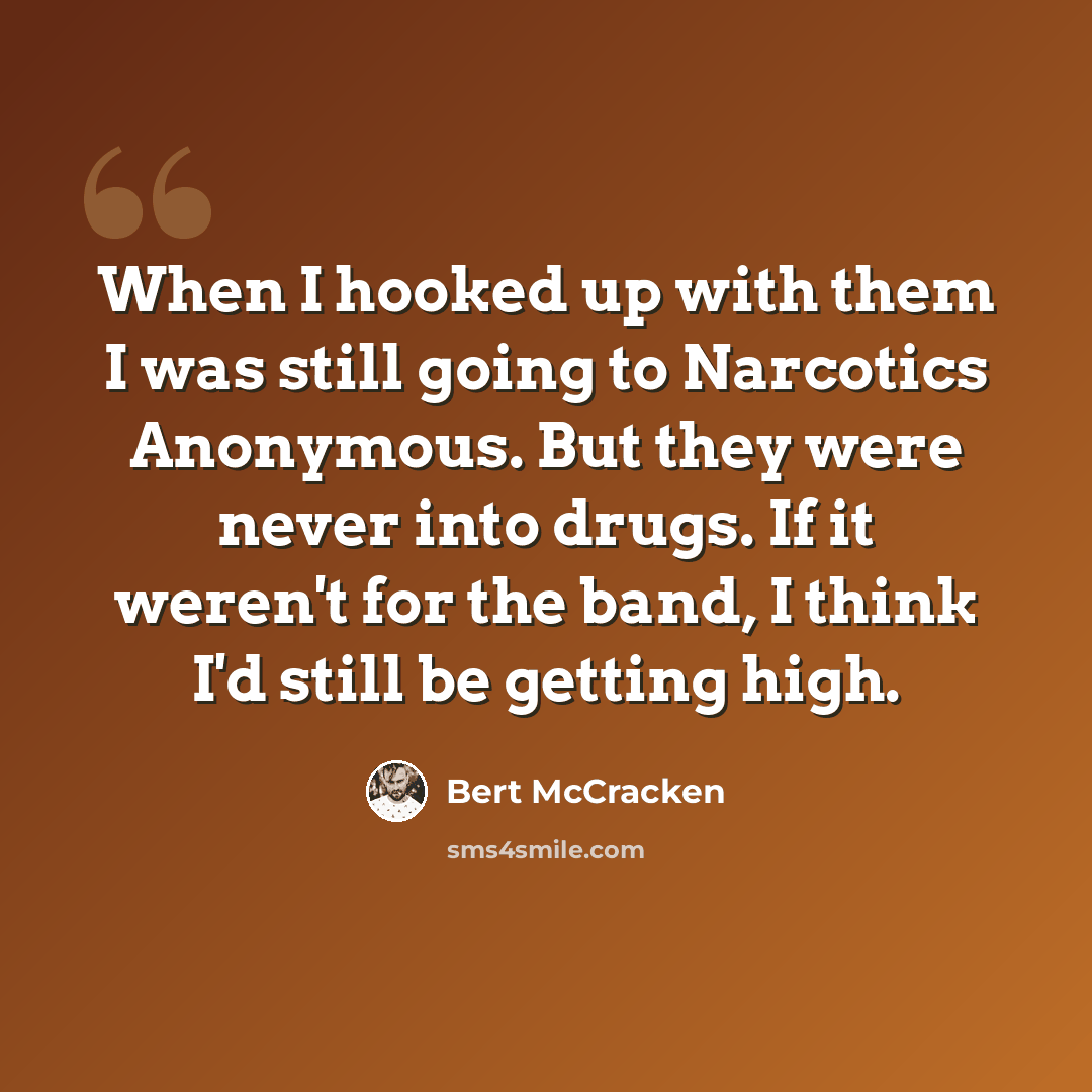 “When I hooked up with them I was still going to Narcotics Anonymous. But they were never into drugs. If it weren't for the band, I think I'd still be getting high.” quote by Bert McCracken