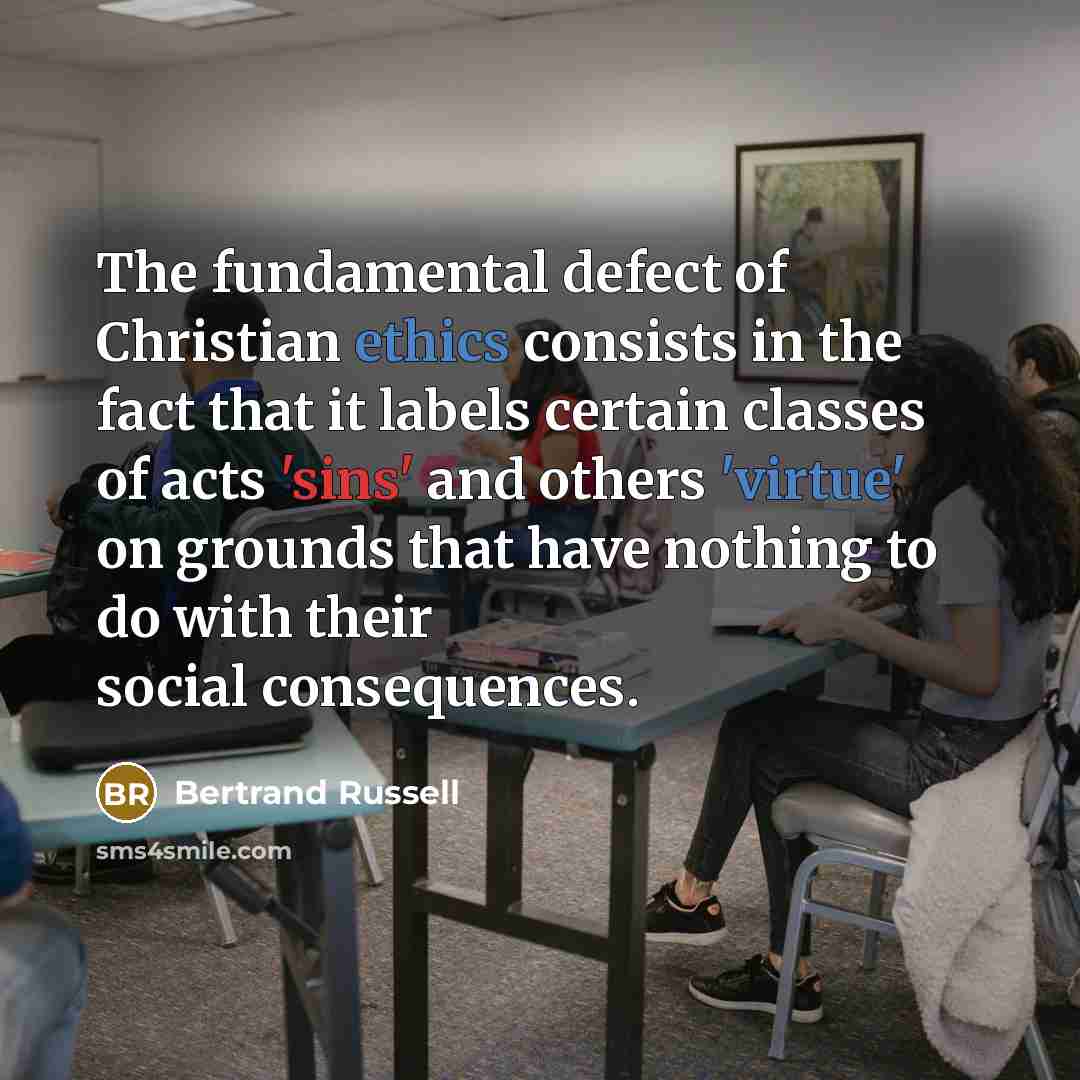 “The fundamental defect of Christian ethics consists in the fact that it labels certain classes of acts 'sins' and others 'virtue' on grounds that have nothing to do with their social consequences.” quote by Bertrand Russell
