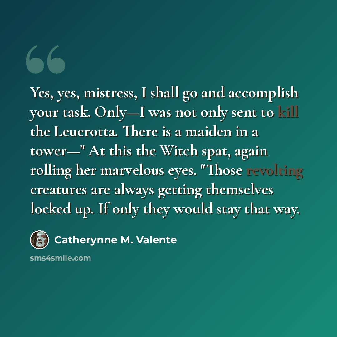 “Yes, yes, mistress, I shall go and accomplish your task. Only—I was not only sent to kill the Leucrotta. There is a maiden in a tower—" At this the Witch spat, again rolling her marvelous eyes. "Those revolting creatures are always getting themselves locked up. If only they would stay that way.” quote by Catherynne M. Valente