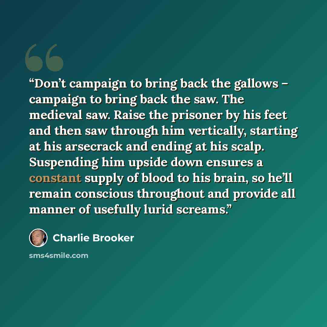“Don’t campaign to bring back the gallows – campaign to bring back the saw. The medieval saw. Raise the prisoner by his feet and then saw through him vertically, starting at his arsecrack and ending at his scalp. Suspending him upside down ensures a constant supply of blood to his brain, so he’ll…” quote by Charlie Brooker