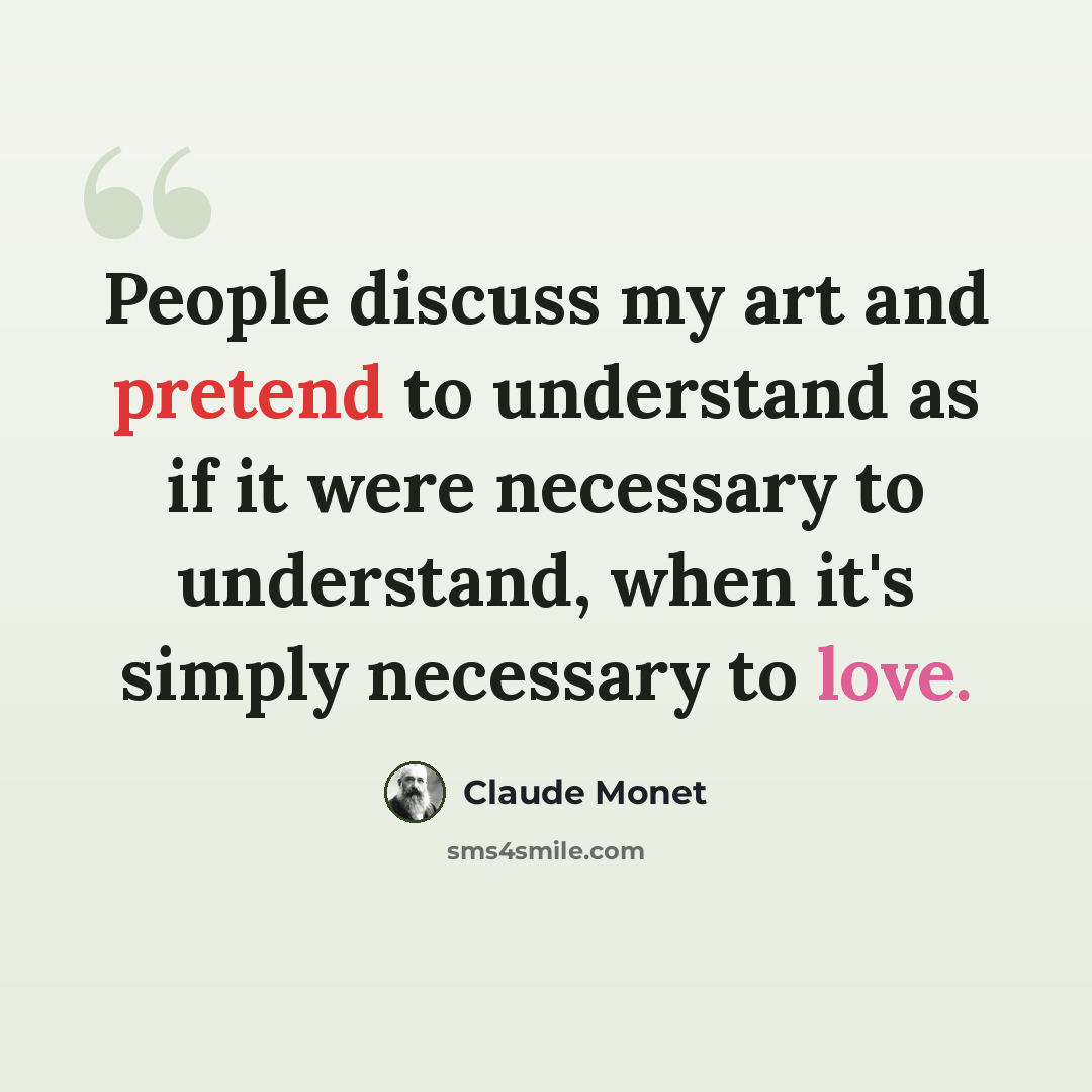 “People discuss my art and pretend to understand as if it were necessary to understand, when it's simply necessary to love.” quote by Claude Monet