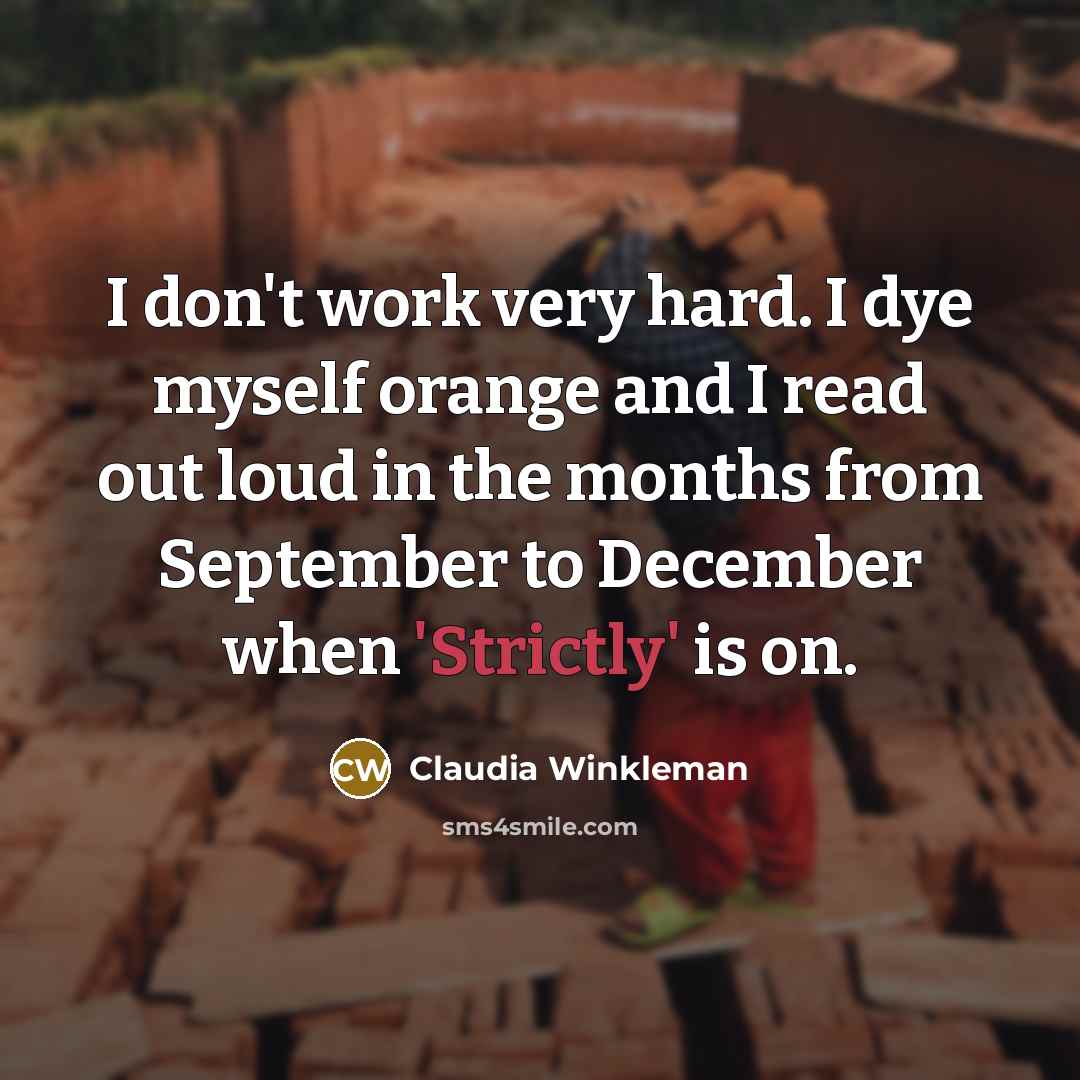 “I don't work very hard. I dye myself orange and I read out loud in the months from September to December when 'Strictly' is on.” quote by Claudia Winkleman