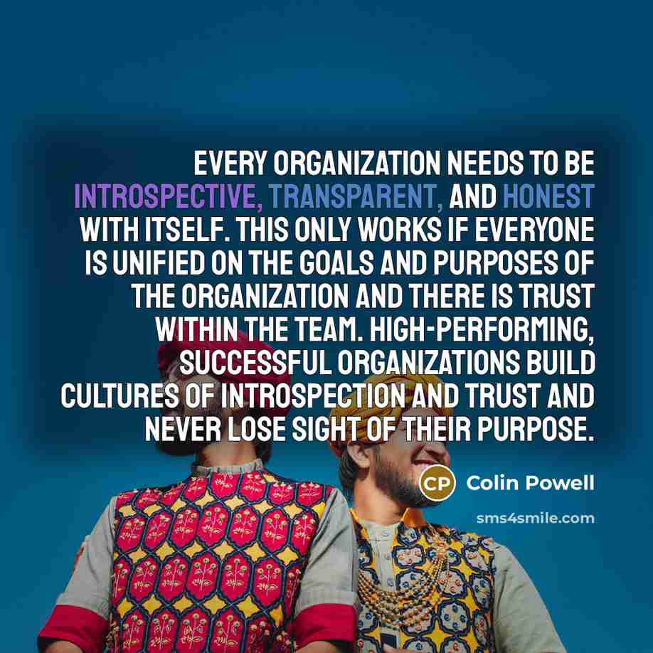 “Every organization needs to be introspective, transparent, and honest with itself. This only works if everyone is unified on the goals and purposes of the organization and there is trust within the team. High-performing, successful organizations build cultures of introspection and trust and never…” quote by Colin Powell