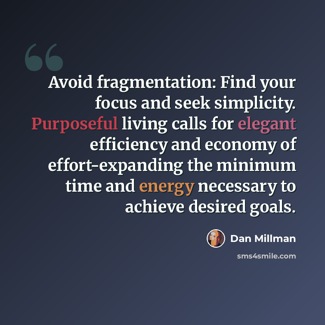 “Avoid fragmentation: Find your focus and seek simplicity. Purposeful living calls for elegant efficiency and economy of effort-expanding the minimum time and energy necessary to achieve desired goals.” quote by Dan Millman
