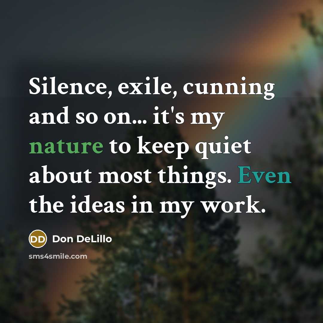 “Silence, exile, cunning and so on... it's my nature to keep quiet about most things. Even the ideas in my work.” quote by Don DeLillo