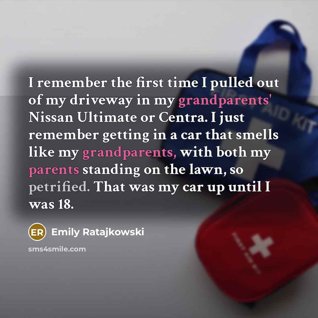 “I remember the first time I pulled out of my driveway in my grandparents' Nissan Ultimate or Centra. I just remember getting in a car that smells like my grandparents, with both my parents standing on the lawn, so petrified. That was my car up until I was 18.” quote by Emily Ratajkowski