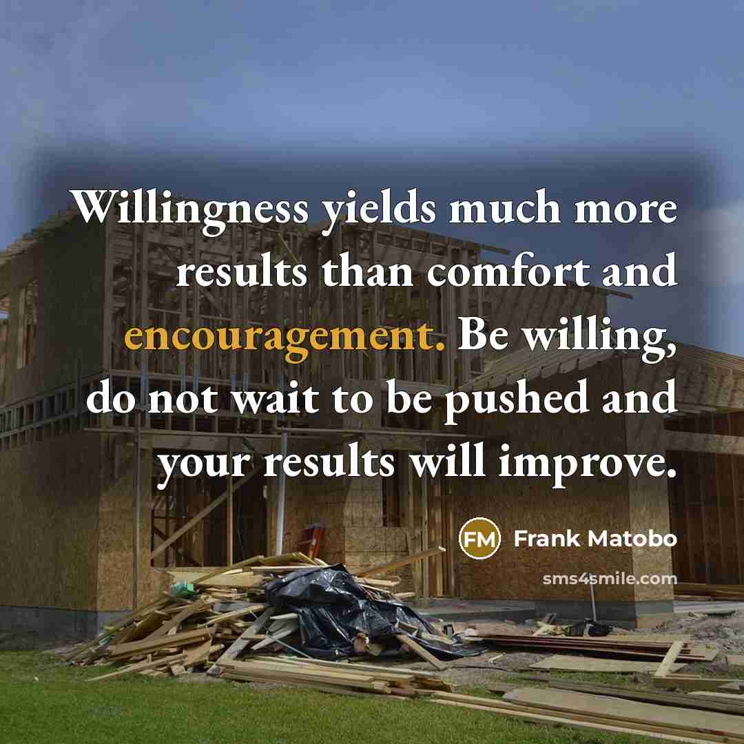 “Willingness yields much more results than comfort and encouragement. Be willing, do not wait to be pushed and your results will improve.” quote by Frank Matobo