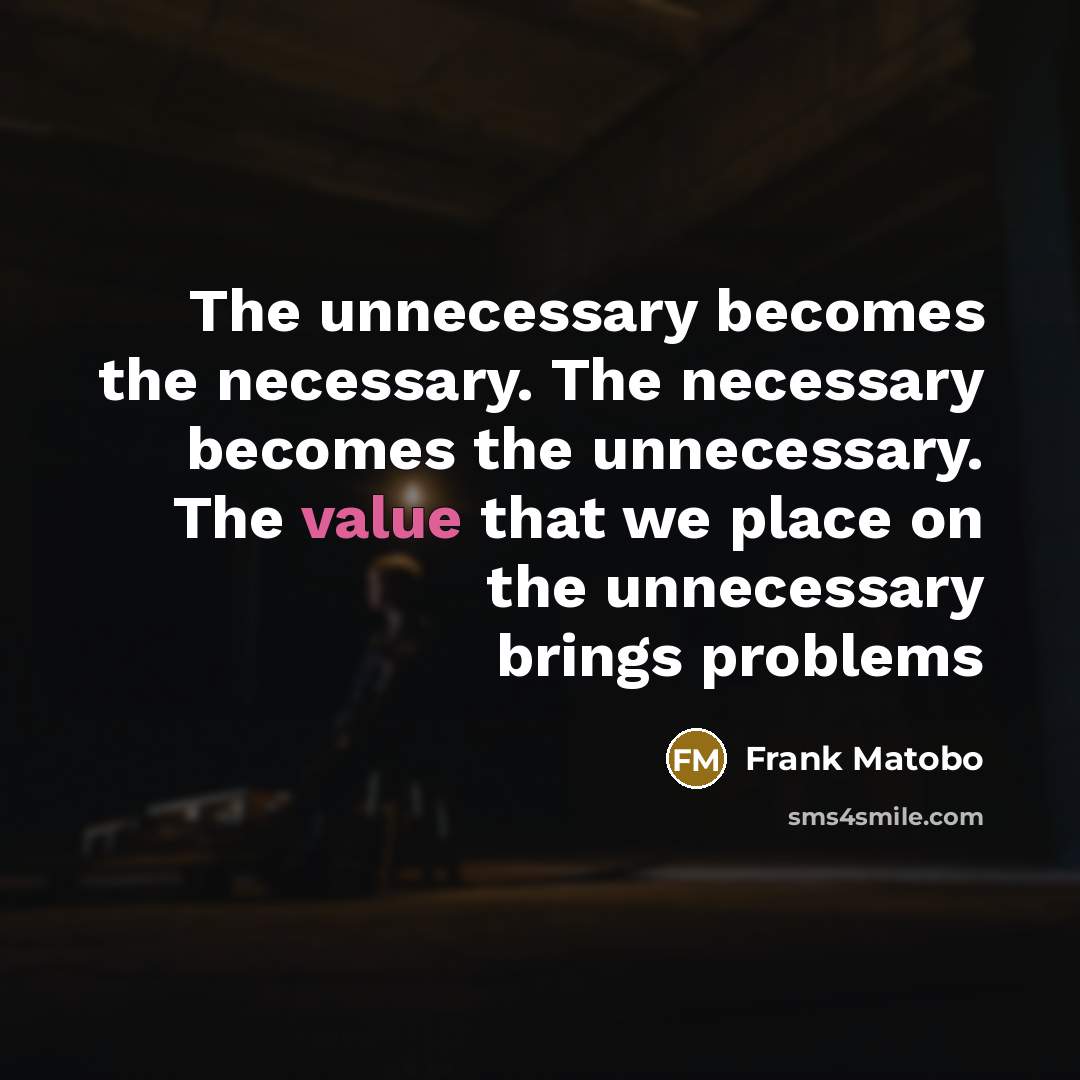 “The unnecessary becomes the necessary. The necessary becomes the unnecessary. The value that we place on the unnecessary brings problems” quote by Frank Matobo