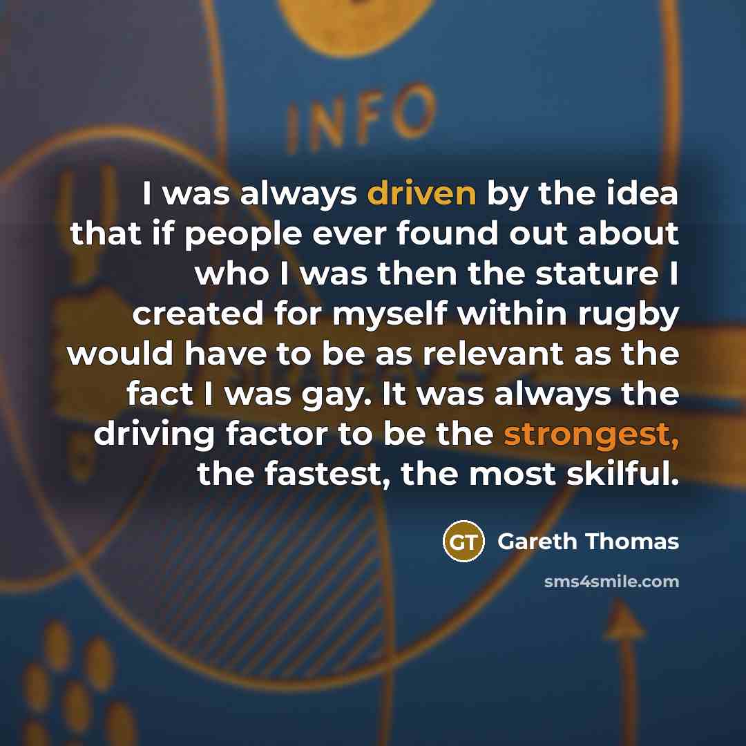 “I was always driven by the idea that if people ever found out about who I was then the stature I created for myself within rugby would have to be as relevant as the fact I was gay. It was always the driving factor to be the strongest, the fastest, the most skilful.” quote by Gareth Thomas