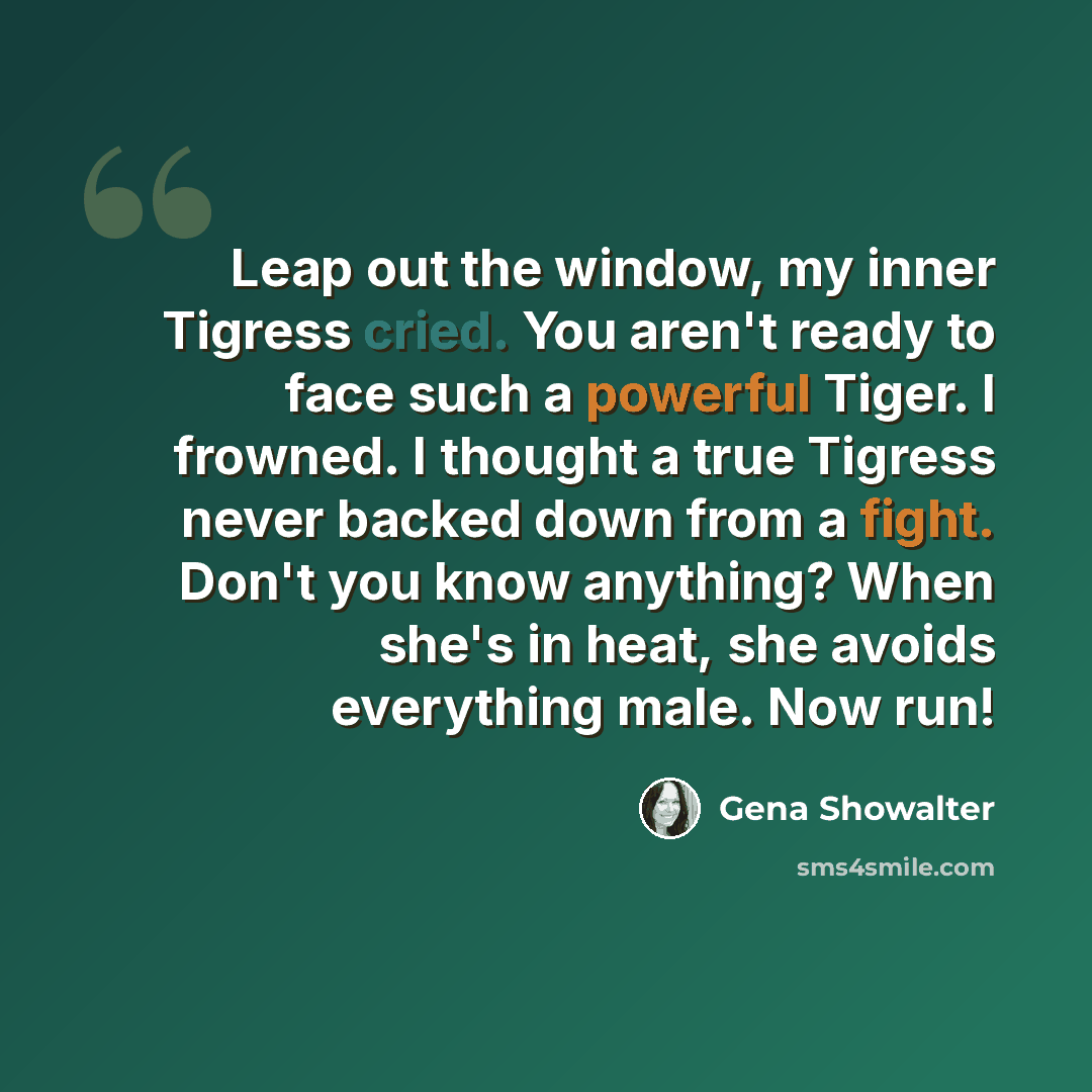 “Leap out the window, my inner Tigress cried. You aren't ready to face such a powerful Tiger. I frowned. I thought a true Tigress never backed down from a fight. Don't you know anything? When she's in heat, she avoids everything male. Now run!” quote by Gena Showalter