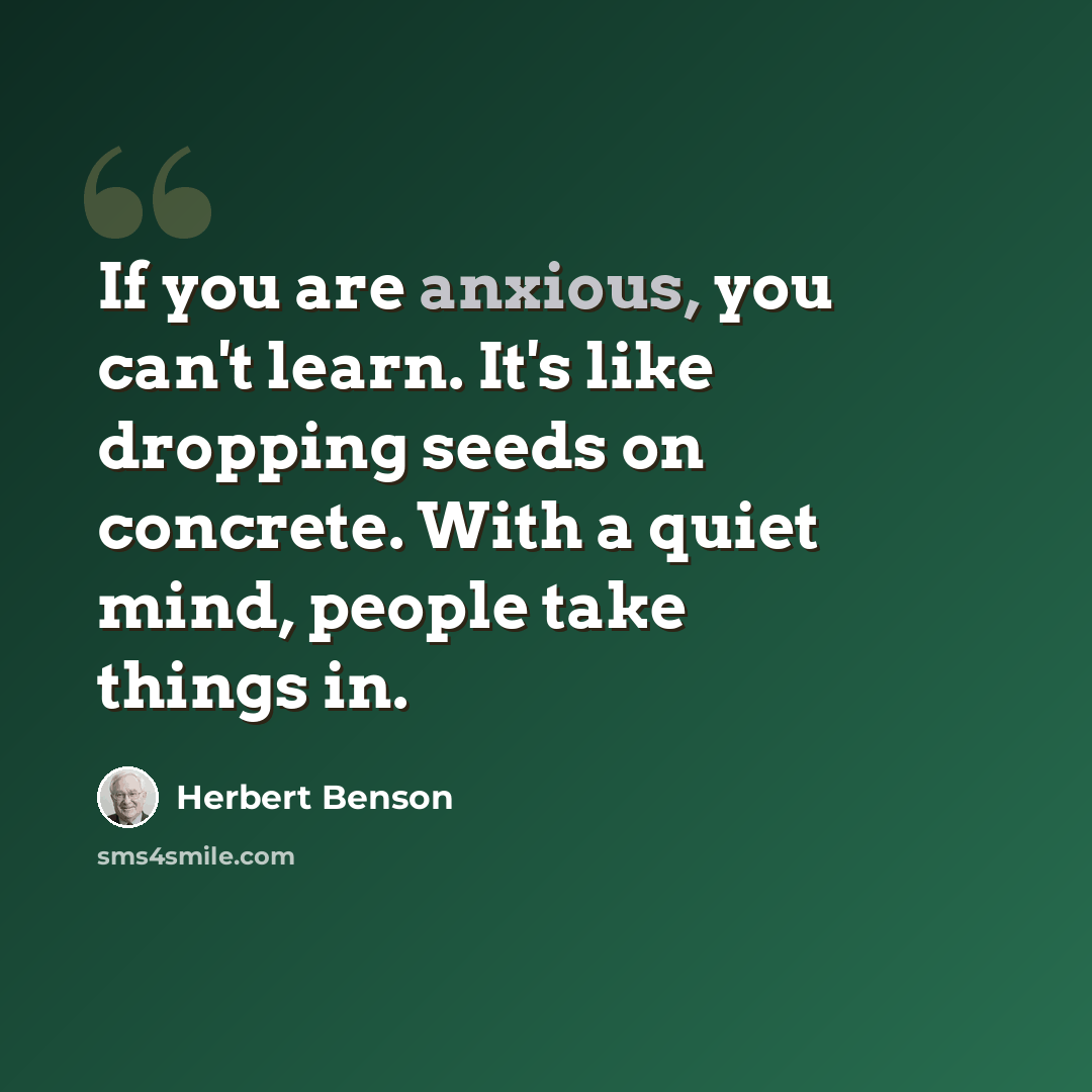 “If you are anxious, you can't learn. It's like dropping seeds on concrete. With a quiet mind, people take things in.” quote by Herbert Benson