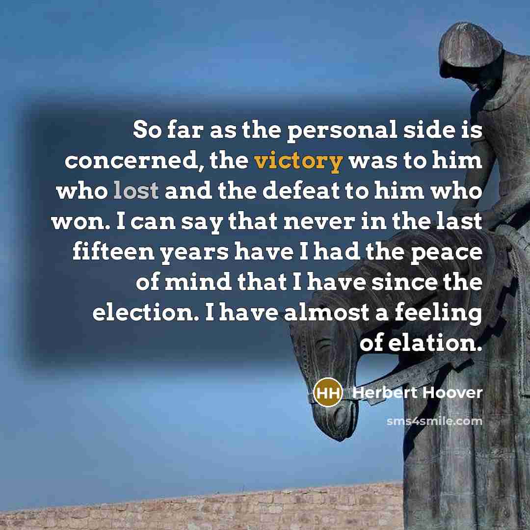 “So far as the personal side is concerned, the victory was to him who lost and the defeat to him who won. I can say that never in the last fifteen years have I had the peace of mind that I have since the election. I have almost a feeling of elation.” quote by Herbert Hoover
