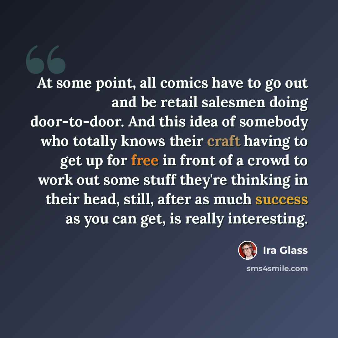 “At some point, all comics have to go out and be retail salesmen doing door-to-door. And this idea of somebody who totally knows their craft having to get up for free in front of a crowd to work out some stuff they're thinking in their head, still, after as much success as you can get, is really…” quote by Ira Glass