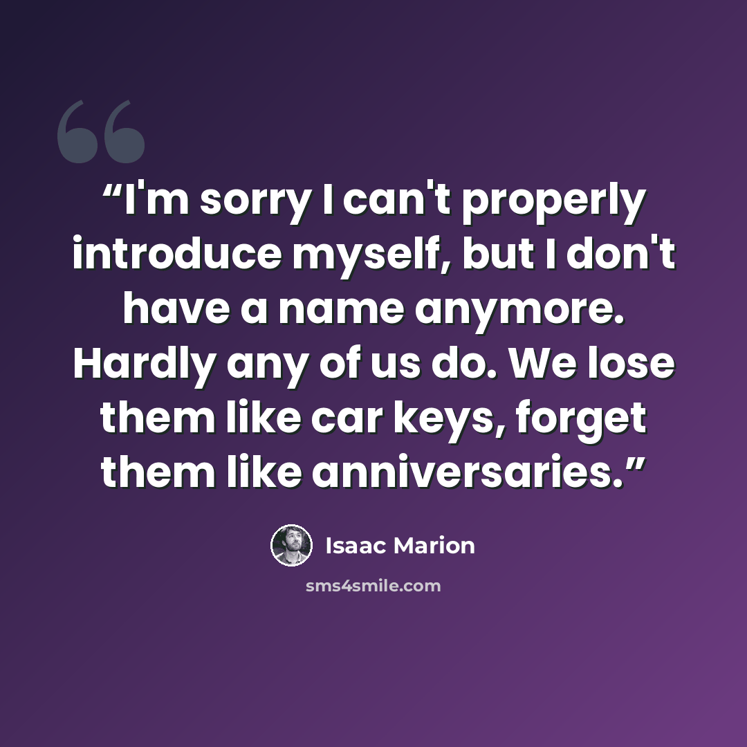 “I'm sorry I can't properly introduce myself, but I don't have a name anymore. Hardly any of us do. We lose them like car keys, forget them like anniversaries.” quote by Isaac Marion