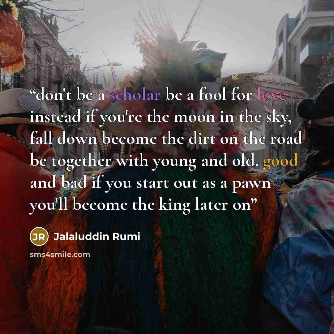 “don't be a scholar be a fool for love instead if you're the moon in the sky, fall down become the dirt on the road be together with young and old. good and bad if you start out as a pawn you'll become the king later on” quote by Jalaluddin Rumi