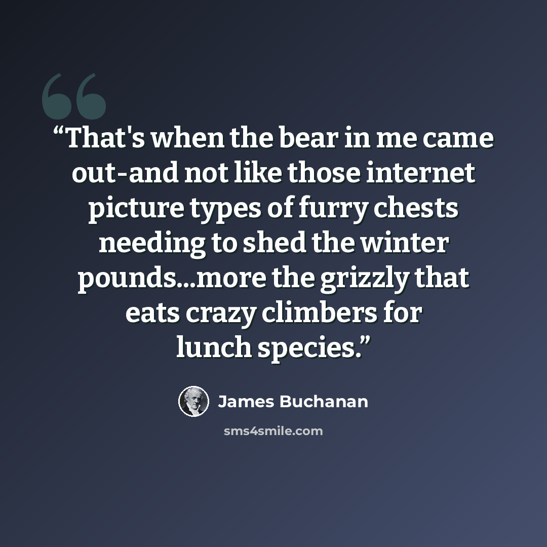 “That's when the bear in me came out-and not like those internet picture types of furry chests needing to shed the winter pounds...more the grizzly that eats crazy climbers for lunch species.” quote by James Buchanan