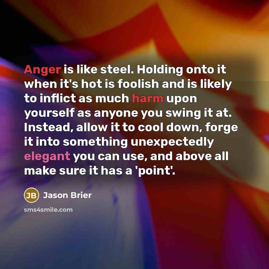 “Anger is like steel. Holding onto it when it's hot is foolish and is likely to inflict as much harm upon yourself as anyone you swing it at. Instead, allow it to cool down, forge it into something unexpectedly elegant you can use, and above all make sure it has a 'point'.” quote by Jason Brier