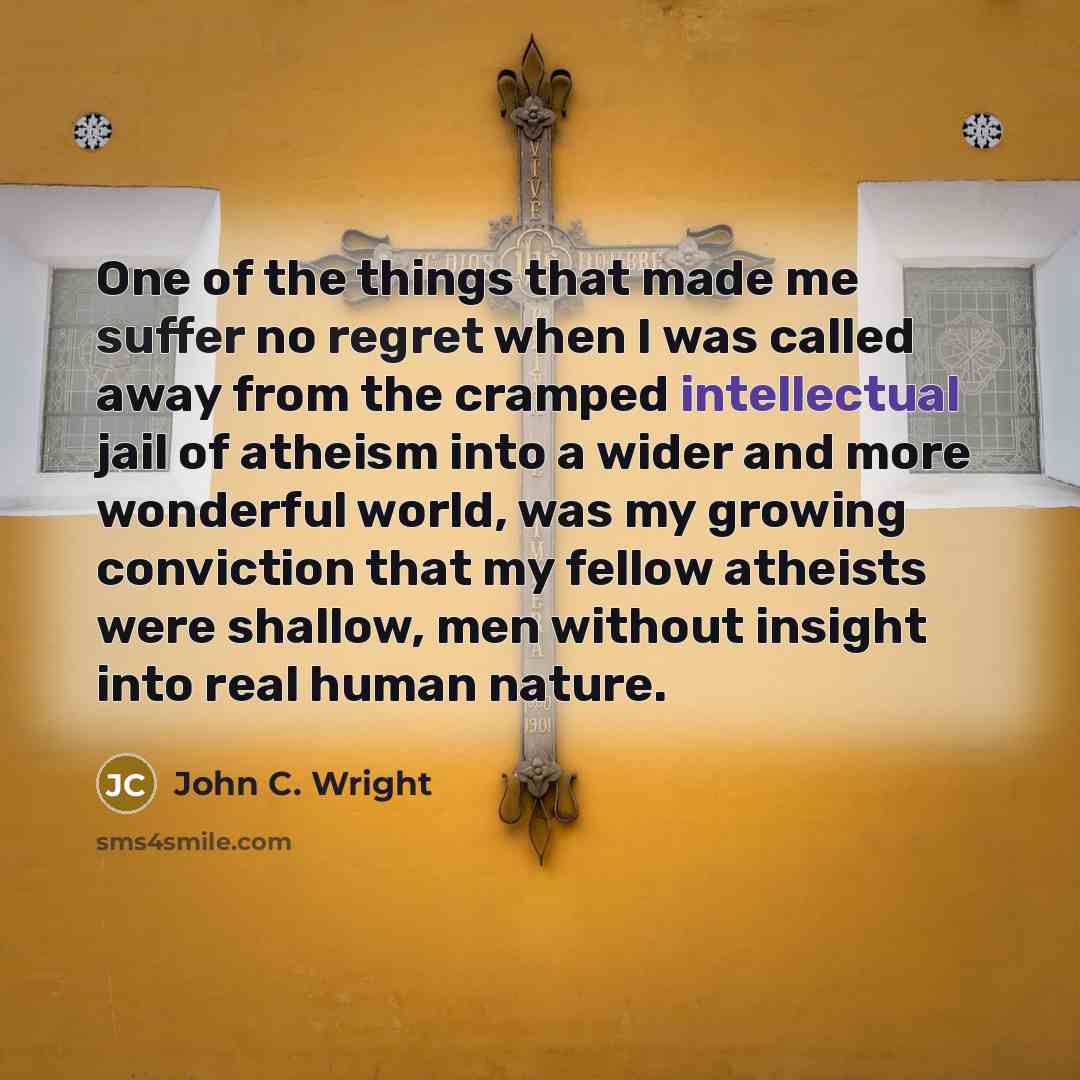 “One of the things that made me suffer no regret when I was called away from the cramped intellectual jail of atheism into a wider and more wonderful world, was my growing conviction that my fellow atheists were shallow, men without insight into real human nature.” quote by John C. Wright