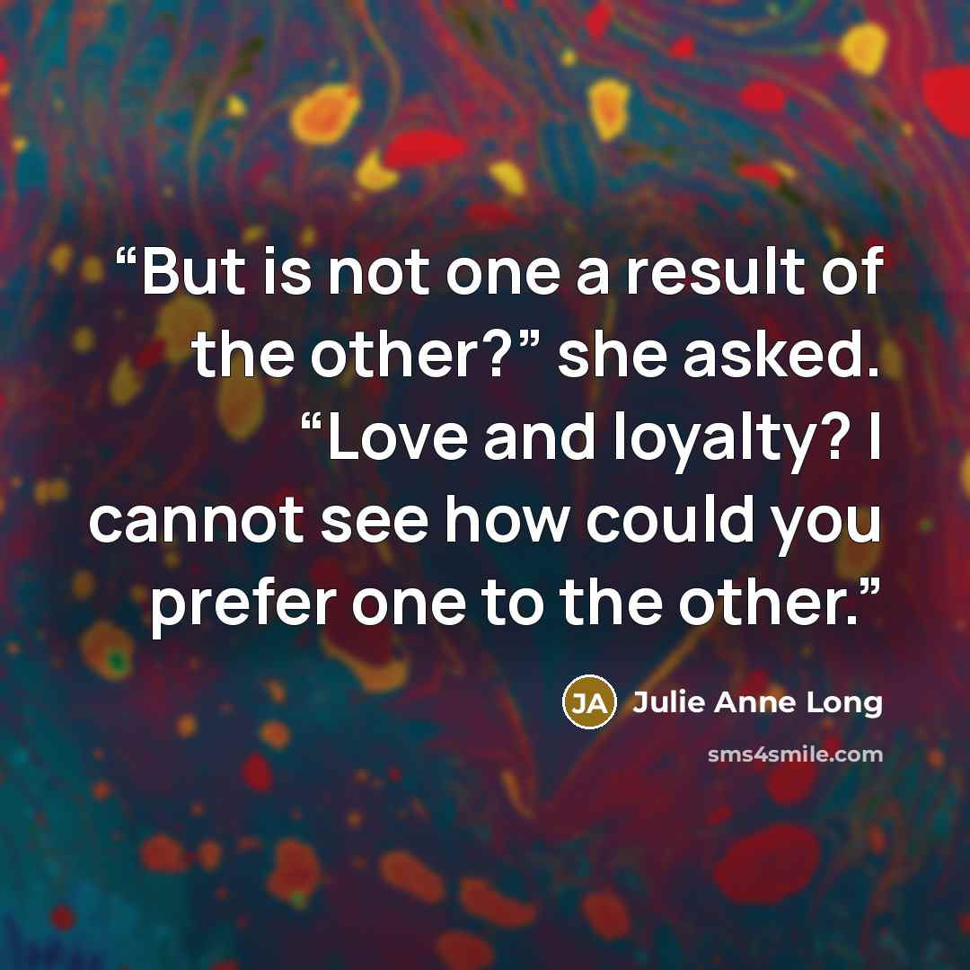 “But is not one a result of the other?” she asked. “Love and loyalty? I cannot see how could you prefer one to the other.” quote by Julie Anne Long