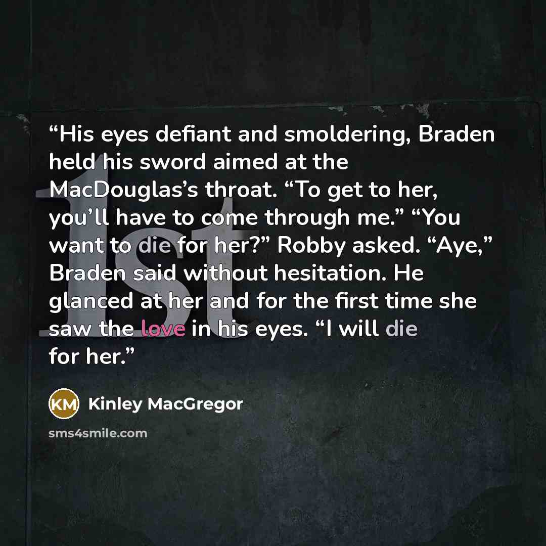 “His eyes defiant and smoldering, Braden held his sword aimed at the MacDouglas’s throat. “To get to her, you’ll have to come through me.” “You want to die for her?” Robby asked. “Aye,” Braden said without hesitation. He glanced at her and for the first time she saw the love in his eyes. “I will…” quote by Kinley MacGregor