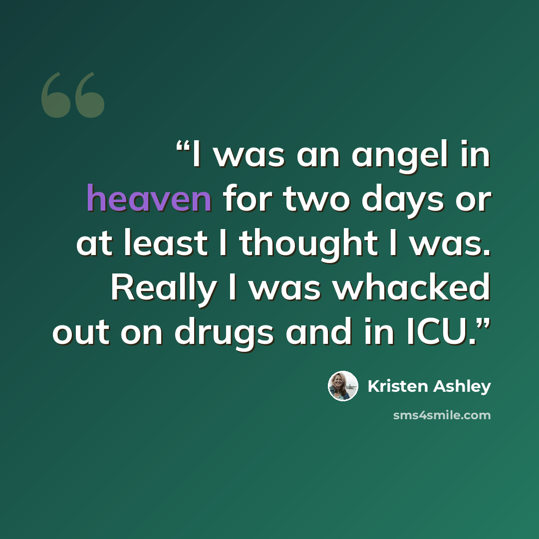 “I was an angel in heaven for two days or at least I thought I was. Really I was whacked out on drugs and in ICU.” quote by Kristen Ashley
