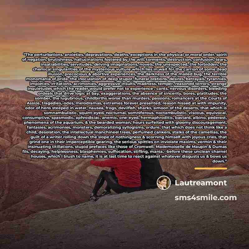 “The perturbations, anxieties, depravations, deaths, exceptions in the physical or moral order, spirit of negation, brutishness, hallucinations fostered by the will, torments, destruction, confusion, tears, insatiabilities, servitudes, delving imaginations, novels, the unexpected, the forbidden…” quote by Lautréamont