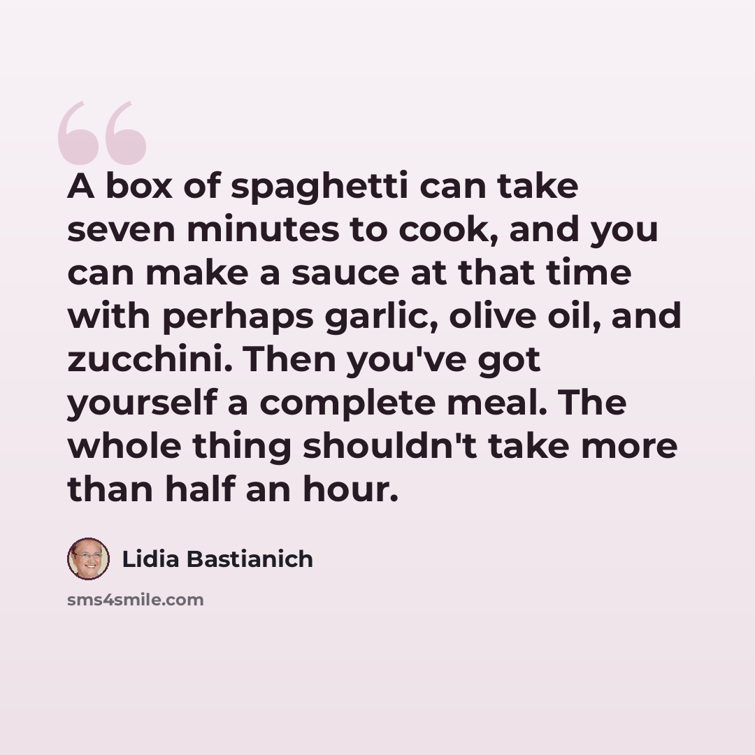 “A box of spaghetti can take seven minutes to cook, and you can make a sauce at that time with perhaps garlic, olive oil, and zucchini. Then you've got yourself a complete meal. The whole thing shouldn't take more than half an hour.” quote by Lidia Bastianich