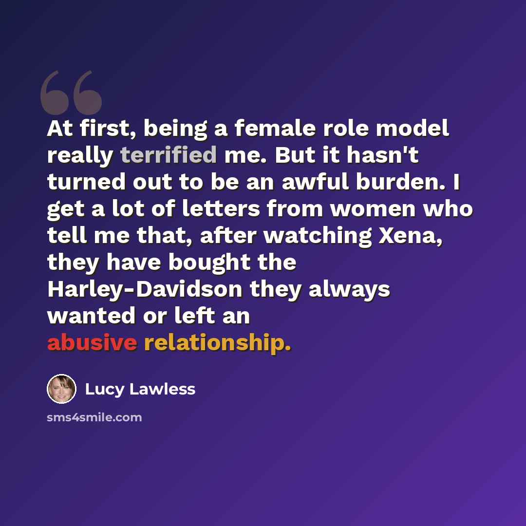 “At first, being a female role model really terrified me. But it hasn't turned out to be an awful burden. I get a lot of letters from women who tell me that, after watching Xena, they have bought the Harley-Davidson they always wanted or left an abusive relationship.” quote by Lucy Lawless