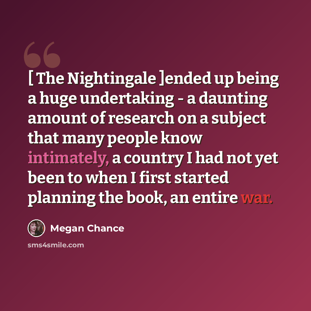 “[ The Nightingale ]ended up being a huge undertaking - a daunting amount of research on a subject that many people know intimately, a country I had not yet been to when I first started planning the book, an entire war.” quote by Megan Chance
