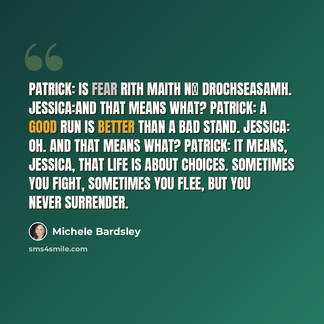 “Patrick: Is fear rith maith nά drochseasamh. Jessica:And that means what? Patrick: A good run is better than a bad stand. Jessica: Oh. And that means what? Patrick: It means, Jessica, that life is about choices. Sometimes you fight, sometimes you flee, but you never surrender.” quote by Michele Bardsley