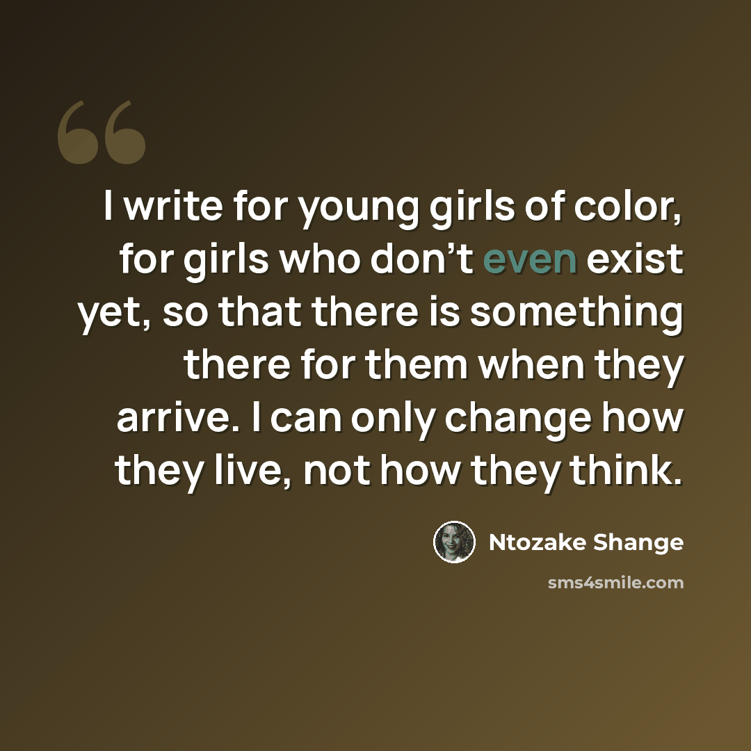 “I write for young girls of color, for girls who don't even exist yet, so that there is something there for them when they arrive. I can only change how they live, not how they think.” quote by Ntozake Shange