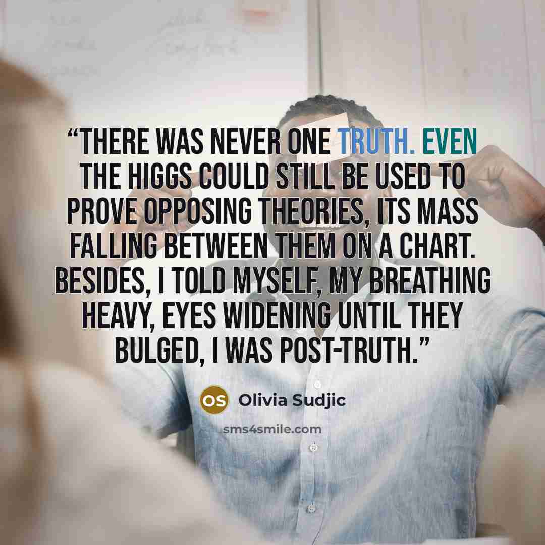 “There was never one truth. Even the Higgs could still be used to prove opposing theories, its mass falling between them on a chart. Besides, I told myself, my breathing heavy, eyes widening until they bulged, I was post-truth.” quote by Olivia Sudjic