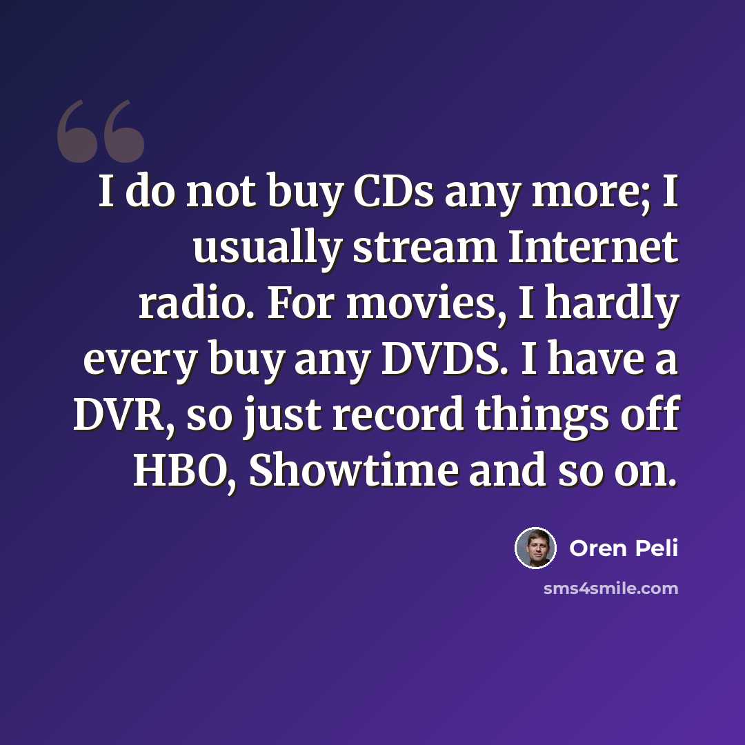“I do not buy CDs any more; I usually stream Internet radio. For movies, I hardly every buy any DVDS. I have a DVR, so just record things off HBO, Showtime and so on.” quote by Oren Peli