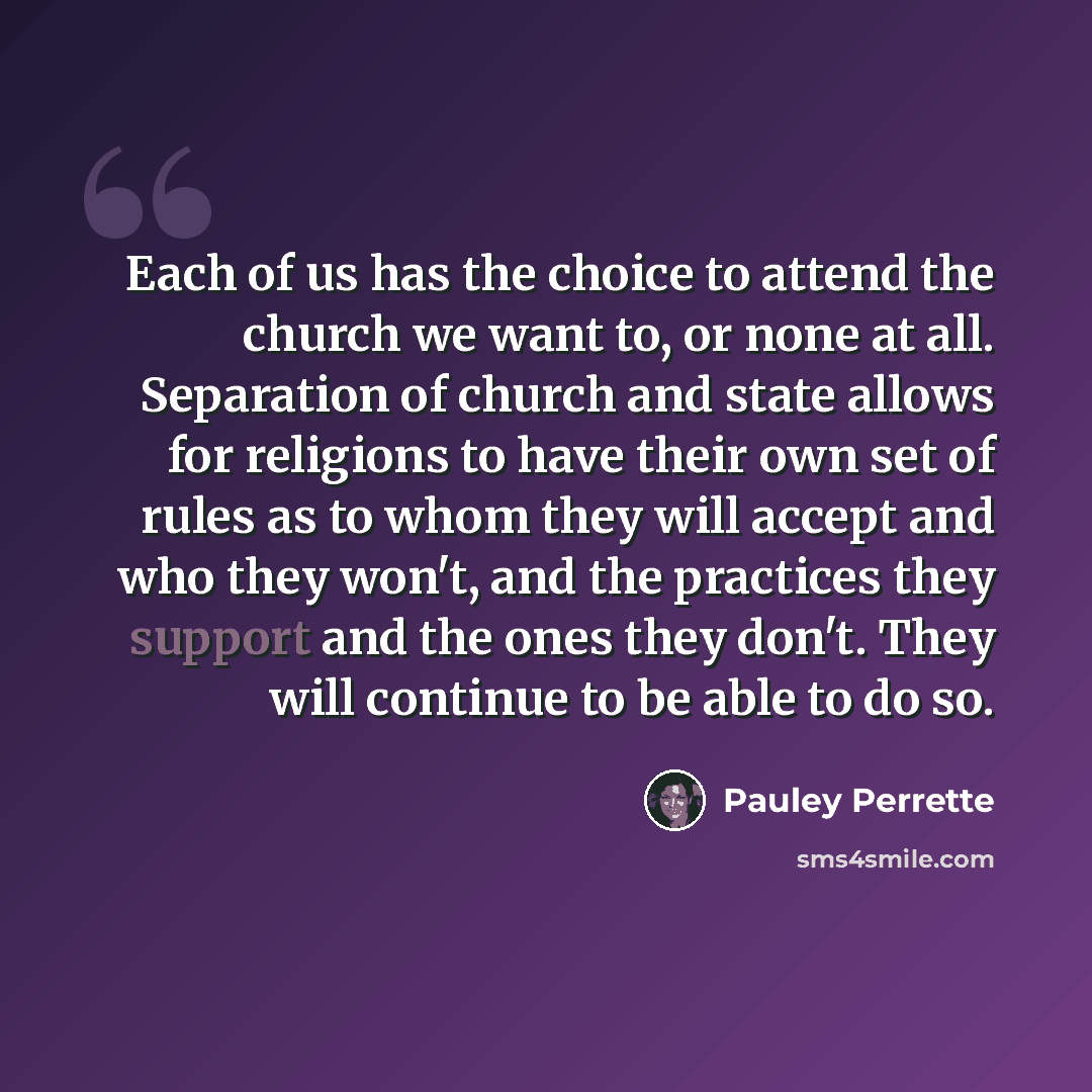 “Each of us has the choice to attend the church we want to, or none at all. Separation of church and state allows for religions to have their own set of rules as to whom they will accept and who they won't, and the practices they support and the ones they don't. They will continue to be able to do…” quote by Pauley Perrette