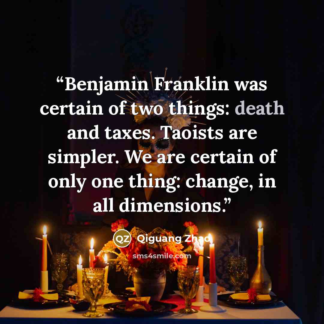 “Benjamin Franklin was certain of two things: death and taxes. Taoists are simpler. We are certain of only one thing: change, in all dimensions.” quote by Qiguang Zhao