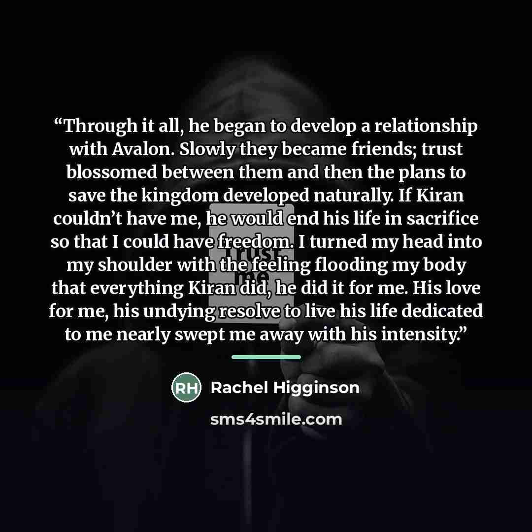 “Through it all, he began to develop a relationship with Avalon. Slowly they became friends; trust blossomed between them and then the plans to save the kingdom developed naturally. If Kiran couldn’t have me, he would end his life in sacrifice so that I could have freedom. I turned my head into my…” quote by Rachel Higginson