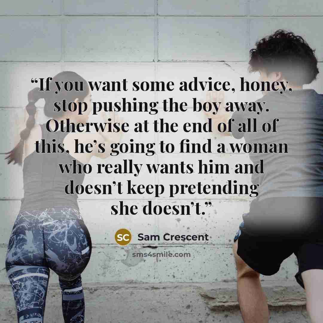 “If you want some advice, honey, stop pushing the boy away. Otherwise at the end of all of this, he’s going to find a woman who really wants him and doesn’t keep pretending she doesn’t.” quote by Sam Crescent
