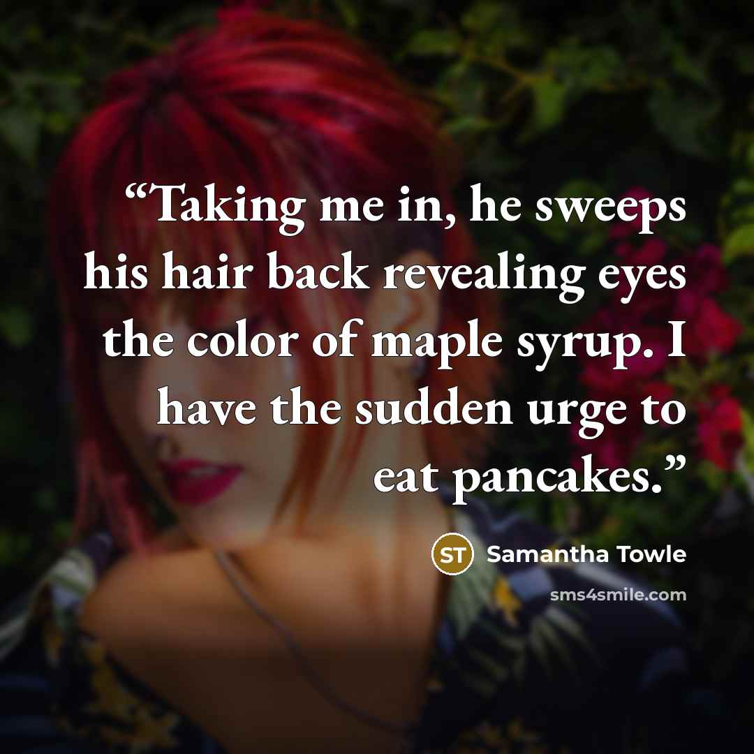 “Taking me in, he sweeps his hair back revealing eyes the color of maple syrup. I have the sudden urge to eat pancakes.” quote by Samantha Towle