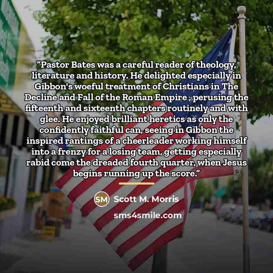 “Pastor Bates was a careful reader of theology, literature and history. He delighted especially in Gibbon's woeful treatment of Christians in The Decline and Fall of the Roman Empire , perusing the fifteenth and sixteenth chapters routinely and with glee. He enjoyed brilliant heretics as only the…” quote by Scott M. Morris