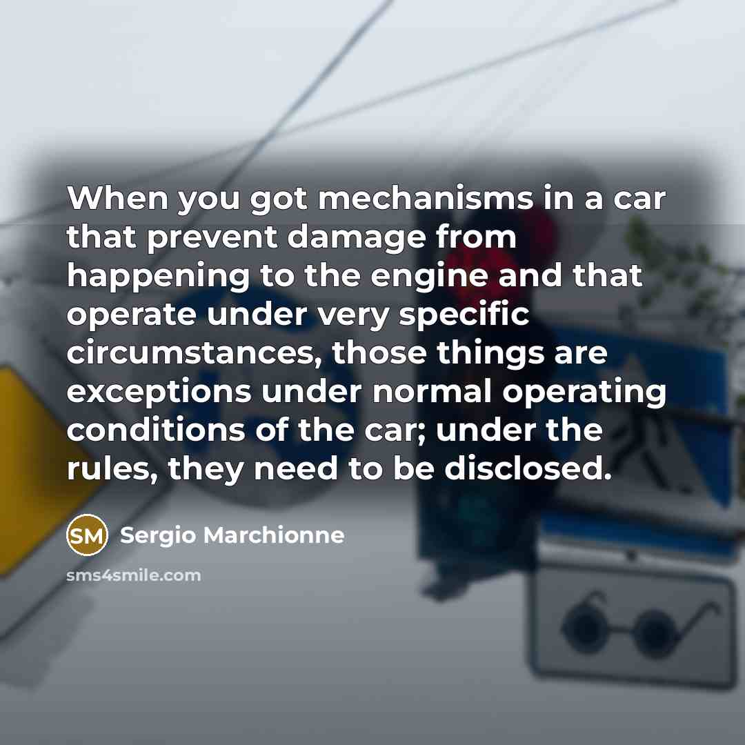 “When you got mechanisms in a car that prevent damage from happening to the engine and that operate under very specific circumstances, those things are exceptions under normal operating conditions of the car; under the rules, they need to be disclosed.” quote by Sergio Marchionne