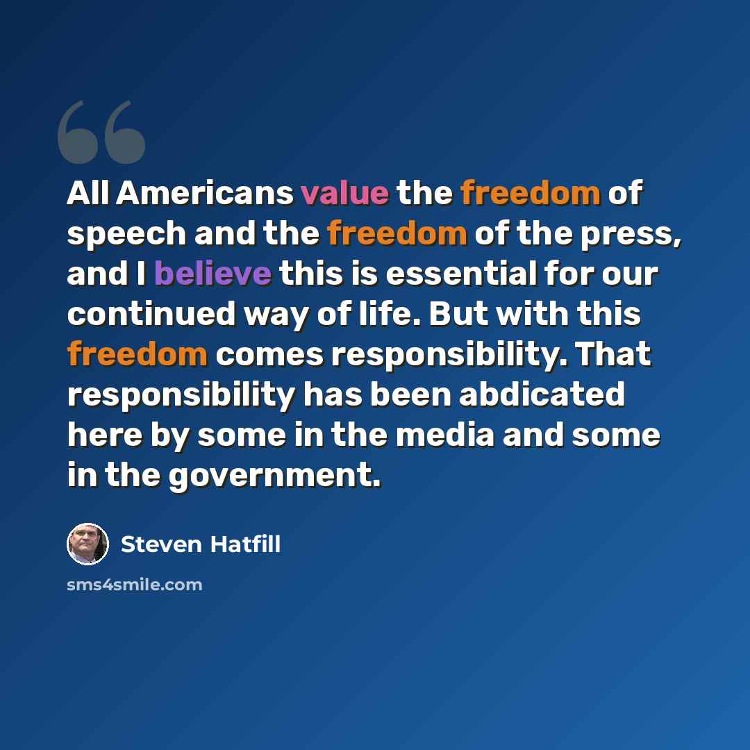 “All Americans value the freedom of speech and the freedom of the press, and I believe this is essential for our continued way of life. But with this freedom comes responsibility. That responsibility has been abdicated here by some in the media and some in the government.” quote by Steven Hatfill